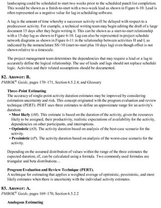 landscaping could be scheduled to start two weeks prior to the scheduled punch list completion.
This would be shown as a finish-to-start with a two-week lead as shown in Figure 6-10. Lead is
often represented as a negative value for lag in scheduling software.
A lag is the amount of time whereby a successor activity will be delayed with respect to a
predecessor activity. For example, a technical writing team may begin editing the draft of a large
document 15 days after they begin writing it. This can be shown as a start-to-start relationship
with a 15-day lag as shown in Figure 6-10. Lag can also be represented in project schedule
network diagrams as shown in Figure 6-11 in the relationship between activities H and I, as
indicated by the nomenclature SS+10 (start-to-start plus 10 days lag) even though offset is not
shown relative to a timescale.
The project management team determines the dependencies that may require a lead or a lag to
accurately define the logical relationship. The use of leads and lags should not replace schedule
logic. Activities and their related assumptions should be documented.
82. Answer: B.
PMBOK® Guide, pages 170–171, Section 6.5.2.4; and Glossary
Three-Point Estimating
The accuracy of single-point activity duration estimates may be improved by considering
estimation uncertainty and risk. This concept originated with the program evaluation and review
technique (PERT). PERT uses three estimates to define an approximate range for an activity's
duration:
• Most likely (tM). This estimate is based on the duration of the activity, given the resources
likely to be assigned, their productivity, realistic expectations of availability for the activity,
dependencies on other participants, and interruptions.
• Optimistic (tO). The activity duration based on analysis of the best-case scenario for the
activity.
• Pessimistic (tP). The activity duration based on analysis of the worst-case scenario for the
activity.
Depending on the assumed distribution of values within the range of the three estimates the
expected duration, tE, can be calculated using a formula. Two commonly used formulas are
triangular and beta distributions…
Program Evaluation and Review Technique (PERT).
A technique for estimating that applies a weighted average of optimistic, pessimistic, and most
likely estimates when there is uncertainty with the individual activity estimates.
83. Answer: A.
PMBOK® Guide, pages 169–170, Section 6.5.2.2
Analogous Estimating
 