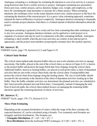 Analogous estimating is a technique for estimating the duration or cost of an activity or a project
using historical data from a similar activity or project. Analogous estimating uses parameters
from a previous, similar project, such as duration, budget, size, weight, and complexity, as the
basis for estimating the same parameter or measure for a future project. When estimating
durations, this technique relies on the actual duration of previous, similar projects as the basis for
estimating the duration of the current project. It is a gross value estimating approach, sometimes
adjusted for known differences in project complexity. Analogous duration estimating is frequently
used to estimate project duration when there is a limited amount of detailed information about the
project.
Analogous estimating is generally less costly and less time consuming than other techniques, but it
is also less accurate. Analogous duration estimates can be applied to a total project or to
segments of a project and may be used in conjunction with other estimating methods. Analogous
estimating is most reliable when the previous activities are similar in fact and not just in
appearance, and the project team members preparing the estimates have the needed expertise.
84. Answer: D.
PMBOK® Guide, page 178, Section 6.6.2.3 and Figure 6-19
Critical Chain Method
…
The critical chain method adds duration buffers that are non-work schedule activities to manage
uncertainty. One buffer, placed at the end of the critical chain, as shown in Figure 6-19, is known
as the project buffer and protects the target finish date from slippage along the critical chain.
Additional buffers, known as feeding buffers, are placed at each point where a chain of dependent
activities that are not on the critical chain feeds into the critical chain. Feeding buffers thus
protect the critical chain from slippage along the feeding chains. The size of each buffer should
account for the uncertainty in the duration of the chain of dependent activities leading up to that
buffer. Once the buffer schedule activities are determined, the planned activities are scheduled to
their latest possible planned start and finish dates. Consequently, instead of managing the total
float of network paths, the critical chain method focuses on managing the remaining buffer
durations against the remaining durations of chains of activities.
85. Answer: C.
PMBOK® Guide, pages 170–171, Section 6.5.2.4
Three-Point Estimating
…
Depending on the assumed distribution of values within the range of the three estimates the
expected duration, tE, can be calculated using a formula. Two commonly used formulas are
triangular and beta distributions. The formulas are:
• Triangular Distribution. tE = (tO + tM + tP) / 3
• Beta Distribution (from the traditional PERT technique). tE 5 (tO + 4tM + tP) / 6
 