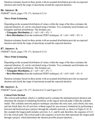 Duration estimates based on three points with an assumed distribution provide an expected
duration and clarify the range of uncertainty around the expected duration.
86. Answer: B.
PMBOK® Guide, pages 170–171, Section 6.5.2.4
Three-Point Estimating
…
Depending on the assumed distribution of values within the range of the three estimates the
expected duration, tE, can be calculated using a formula. Two commonly used formulas are
triangular and beta distributions. The formulas are:
• Triangular Distribution. tE = (tO + tM + tP) / 3
• Beta Distribution (from the traditional PERT technique). tE = (tO + 4tM + tP) / 6
Duration estimates based on three points with an assumed distribution provide an expected
duration and clarify the range of uncertainty around the expected duration.
87. Answer: A.
PMBOK® Guide, pages 170–171, Section 6.5.2.4
Three-Point Estimating
…
Depending on the assumed distribution of values within the range of the three estimates the
expected duration, tE, can be calculated using a formula. Two commonly used formulas are
triangular and beta distributions. The formulas are:
• Triangular Distribution. tE = (tO + tM + tP) / 3
• Beta Distribution (from the traditional PERT technique). tE = (tO 1 4tM + tP) / 6
Duration estimates based on three points with an assumed distribution provide an expected
duration and clarify the range of uncertainty around the expected duration.
88. Answer: A.
PMBOK® Guide, pages 176–177, Section 6.6.2.2 and Figure 6-18
Critical Path Method
The critical path method, which is a method used to estimate the minimum project duration and
determine the amount of scheduling flexibility on the logical network paths within the schedule
model. This schedule network analysis technique calculates the early start, early finish, late start,
and late finish dates for all activities without regard for any resource limitations by performing a
forward and backward pass analysis through the schedule network, as shown in Figure 6-18. In
this example the longest path includes activities A, C, and D, and, therefore, the sequence of A-C-
D is the critical path. The critical path is the sequence of activities that represents the longest path
through a project, which determines the shortest possible project duration…
 