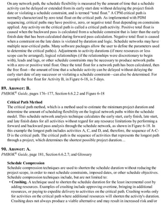 On any network path, the schedule flexibility is measured by the amount of time that a schedule
activity can be delayed or extended from its early start date without delaying the project finish
date or violating a schedule constraint, and is termed “total float.” A CPM critical path is
normally characterized by zero total float on the critical path. As implemented with PDM
sequencing, critical paths may have positive, zero, or negative total float depending on constraints
applied. Any activity on the critical path is called a critical path activity. Positive total float is
caused when the backward pass is calculated from a schedule constraint that is later than the early
finish date that has been calculated during forward pass calculation. Negative total float is caused
when a constraint on the late dates is violated by duration and logic. Schedule networks may have
multiple near-critical paths. Many software packages allow the user to define the parameters used
to determine the critical path(s). Adjustments to activity durations (if more resources or less
scope can be arranged), logical relationships (if the relationships were discretionary to begin
with), leads and lags, or other schedule constraints may be necessary to produce network paths
with a zero or positive total float. Once the total float for a network path has been calculated, then
the free float—the amount of time that a schedule activity can be delayed without delaying the
early start date of any successor or violating a schedule constraint—can also be determined. For
example the free float for Activity B, in Figure 6-18, is 5 days.
89. Answer: B.
PMBOK® Guide, pages 176–177, Section 6.6.2.2 and Figure 6-18
Critical Path Method
The critical path method, which is a method used to estimate the minimum project duration and
determine the amount of scheduling flexibility on the logical network paths within the schedule
model. This schedule network analysis technique calculates the early start, early finish, late start,
and late finish dates for all activities without regard for any resource limitations by performing a
forward and backward pass analysis through the schedule network, as shown in Figure 6-18. In
this example the longest path includes activities A, C, and D, and, therefore, the sequence of A-C-
D is the critical path. The critical path is the sequence of activities that represents the longest path
through a project, which determines the shortest possible project duration…
90. Answer: A.
PMBOK® Guide, page 181, Section 6.6.2.7; and Glossary
Schedule Compression
Schedule compression techniques are used to shorten the schedule duration without reducing the
project scope, in order to meet schedule constraints, imposed dates, or other schedule objectives.
Schedule compression techniques include, but are not limited to:
• Crashing. A technique used to shorten the schedule duration for the least incremental cost by
adding resources. Examples of crashing include approving overtime, bringing in additional
resources, or paying to expedite delivery to activities on the critical path. Crashing works only
for activities on the critical path where additional resources will shorten the activity's duration.
Crashing does not always produce a viable alternative and may result in increased risk and/or
 
