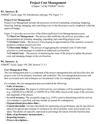 Project Cost Management
(Chapter 7 of the PMBOK® Guide)
93. Answer: B.
PMBOK® Guide, page 193, Introduction; and page 194, Figure 7-1
Project Cost Management
Project Cost Management includes the processes involved in planning, estimating, budgeting,
financing, funding, managing, and controlling costs so that the project can be completed within the
approved budget.
Figure 7-1 provides an overview of the following Project Cost Management processes:
7.1 Plan Cost Management—The process that establishes the policies, procedures, and
documentation for planning, managing, expending, and controlling project costs.
7.2 Estimate Costs—The process of developing an approximation of the monetary resources
needed to complete project activities.
7.3 Determine Budget—The process of aggregating the estimated costs of individual
activities or work packages to establish an authorized cost baseline.
7.4 Control Costs—The process of monitoring the status of the project to update the project
costs and managing changes to the cost baseline.
94. Answer: A.
PMBOK® Guide, pages 198–200, Section 7.1.3.1
Cost Management Plan
The cost management plan is a component of the project management plan and describes how the
project costs will be planned, structured, and controlled. The cost management processes and
their associated tools and techniques are documented in the cost management plan.
For example, the cost management plan can establish the following:
• Units of measure…
• Level of precision. The degree to which activity cost estimates will be rounded up or down
(e.g., US$100.49 to US$100, or US$995.59 to US$1,000), based on the scope of the activities
and magnitude of the project.
• Level of accuracy. The acceptable range (e.g., 610%) used in determining realistic activity
cost estimates is specified, and may include an amount for contingencies.
• Organizational procedures links…
• Control thresholds. Variance thresholds for monitoring cost performance may be specified to
indicate an agreed-upon amount of variation to be allowed before some action needs to be
taken. Thresholds are typically expressed as percentage deviations from the baseline plan.
• Rules of performance measurement…
• Reporting formats…
• Process descriptions…
 