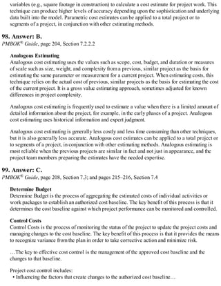 variables (e.g., square footage in construction) to calculate a cost estimate for project work. This
technique can produce higher levels of accuracy depending upon the sophistication and underlying
data built into the model. Parametric cost estimates can be applied to a total project or to
segments of a project, in conjunction with other estimating methods.
98. Answer: B.
PMBOK® Guide, page 204, Section 7.2.2.2
Analogous Estimating
Analogous cost estimating uses the values such as scope, cost, budget, and duration or measures
of scale such as size, weight, and complexity from a previous, similar project as the basis for
estimating the same parameter or measurement for a current project. When estimating costs, this
technique relies on the actual cost of previous, similar projects as the basis for estimating the cost
of the current project. It is a gross value estimating approach, sometimes adjusted for known
differences in project complexity.
Analogous cost estimating is frequently used to estimate a value when there is a limited amount of
detailed information about the project, for example, in the early phases of a project. Analogous
cost estimating uses historical information and expert judgment.
Analogous cost estimating is generally less costly and less time consuming than other techniques,
but it is also generally less accurate. Analogous cost estimates can be applied to a total project or
to segments of a project, in conjunction with other estimating methods. Analogous estimating is
most reliable when the previous projects are similar in fact and not just in appearance, and the
project team members preparing the estimates have the needed expertise.
99. Answer: C.
PMBOK® Guide, page 208, Section 7.3; and pages 215–216, Section 7.4
Determine Budget
Determine Budget is the process of aggregating the estimated costs of individual activities or
work packages to establish an authorized cost baseline. The key benefit of this process is that it
determines the cost baseline against which project performance can be monitored and controlled.
Control Costs
Control Costs is the process of monitoring the status of the project to update the project costs and
managing changes to the cost baseline. The key benefit of this process is that it provides the means
to recognize variance from the plan in order to take corrective action and minimize risk.
…The key to effective cost control is the management of the approved cost baseline and the
changes to that baseline.
Project cost control includes:
• Influencing the factors that create changes to the authorized cost baseline…
 