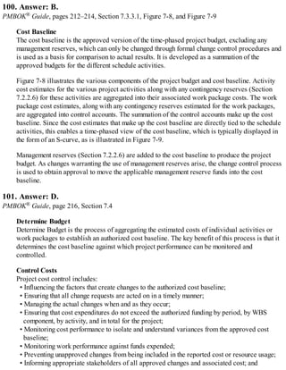 100. Answer: B.
PMBOK® Guide, pages 212–214, Section 7.3.3.1, Figure 7-8, and Figure 7-9
Cost Baseline
The cost baseline is the approved version of the time-phased project budget, excluding any
management reserves, which can only be changed through formal change control procedures and
is used as a basis for comparison to actual results. It is developed as a summation of the
approved budgets for the different schedule activities.
Figure 7-8 illustrates the various components of the project budget and cost baseline. Activity
cost estimates for the various project activities along with any contingency reserves (Section
7.2.2.6) for these activities are aggregated into their associated work package costs. The work
package cost estimates, along with any contingency reserves estimated for the work packages,
are aggregated into control accounts. The summation of the control accounts make up the cost
baseline. Since the cost estimates that make up the cost baseline are directly tied to the schedule
activities, this enables a time-phased view of the cost baseline, which is typically displayed in
the form of an S-curve, as is illustrated in Figure 7-9.
Management reserves (Section 7.2.2.6) are added to the cost baseline to produce the project
budget. As changes warranting the use of management reserves arise, the change control process
is used to obtain approval to move the applicable management reserve funds into the cost
baseline.
101. Answer: D.
PMBOK® Guide, page 216, Section 7.4
Determine Budget
Determine Budget is the process of aggregating the estimated costs of individual activities or
work packages to establish an authorized cost baseline. The key benefit of this process is that it
determines the cost baseline against which project performance can be monitored and
controlled.
Control Costs
Project cost control includes:
• Influencing the factors that create changes to the authorized cost baseline;
• Ensuring that all change requests are acted on in a timely manner;
• Managing the actual changes when and as they occur;
• Ensuring that cost expenditures do not exceed the authorized funding by period, by WBS
component, by activity, and in total for the project;
• Monitoring cost performance to isolate and understand variances from the approved cost
baseline;
• Monitoring work performance against funds expended;
• Preventing unapproved changes from being included in the reported cost or resource usage;
• Informing appropriate stakeholders of all approved changes and associated cost; and
 