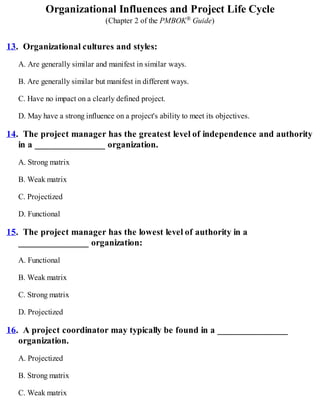 Organizational Influences and Project Life Cycle
(Chapter 2 of the PMBOK® Guide)
13. Organizational cultures and styles:
A. Are generally similar and manifest in similar ways.
B. Are generally similar but manifest in different ways.
C. Have no impact on a clearly defined project.
D. May have a strong influence on a project's ability to meet its objectives.
14. The project manager has the greatest level of independence and authority
in a _______________ organization.
A. Strong matrix
B. Weak matrix
C. Projectized
D. Functional
15. The project manager has the lowest level of authority in a
_______________ organization:
A. Functional
B. Weak matrix
C. Strong matrix
D. Projectized
16. A project coordinator may typically be found in a _______________
organization.
A. Projectized
B. Strong matrix
C. Weak matrix
 