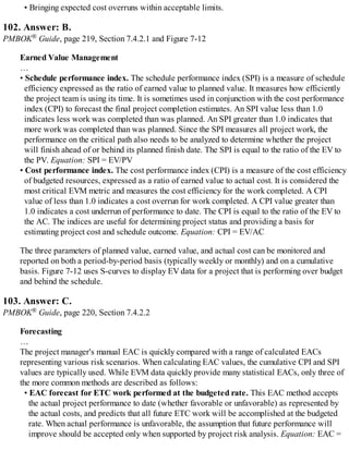 • Bringing expected cost overruns within acceptable limits.
102. Answer: B.
PMBOK® Guide, page 219, Section 7.4.2.1 and Figure 7-12
Earned Value Management
…
• Schedule performance index. The schedule performance index (SPI) is a measure of schedule
efficiency expressed as the ratio of earned value to planned value. It measures how efficiently
the project team is using its time. It is sometimes used in conjunction with the cost performance
index (CPI) to forecast the final project completion estimates. An SPI value less than 1.0
indicates less work was completed than was planned. An SPI greater than 1.0 indicates that
more work was completed than was planned. Since the SPI measures all project work, the
performance on the critical path also needs to be analyzed to determine whether the project
will finish ahead of or behind its planned finish date. The SPI is equal to the ratio of the EV to
the PV. Equation: SPI = EV/PV
• Cost performance index. The cost performance index (CPI) is a measure of the cost efficiency
of budgeted resources, expressed as a ratio of earned value to actual cost. It is considered the
most critical EVM metric and measures the cost efficiency for the work completed. A CPI
value of less than 1.0 indicates a cost overrun for work completed. A CPI value greater than
1.0 indicates a cost underrun of performance to date. The CPI is equal to the ratio of the EV to
the AC. The indices are useful for determining project status and providing a basis for
estimating project cost and schedule outcome. Equation: CPI = EV/AC
The three parameters of planned value, earned value, and actual cost can be monitored and
reported on both a period-by-period basis (typically weekly or monthly) and on a cumulative
basis. Figure 7-12 uses S-curves to display EV data for a project that is performing over budget
and behind the schedule.
103. Answer: C.
PMBOK® Guide, page 220, Section 7.4.2.2
Forecasting
…
The project manager's manual EAC is quickly compared with a range of calculated EACs
representing various risk scenarios. When calculating EAC values, the cumulative CPI and SPI
values are typically used. While EVM data quickly provide many statistical EACs, only three of
the more common methods are described as follows:
• EAC forecast for ETC work performed at the budgeted rate. This EAC method accepts
the actual project performance to date (whether favorable or unfavorable) as represented by
the actual costs, and predicts that all future ETC work will be accomplished at the budgeted
rate. When actual performance is unfavorable, the assumption that future performance will
improve should be accepted only when supported by project risk analysis. Equation: EAC =
 