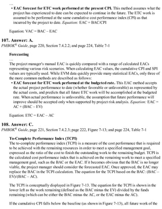 …
• EAC forecast for ETC work performed at the present CPI. This method assumes what the
project has experienced to date can be expected to continue in the future. The ETC work is
assumed to be performed at the same cumulative cost performance index (CPI) as that
incurred by the project to date. Equation: EAC = BAC/CPI
Equation: VAC = BAC – EAC
107. Answer: A.
PMBOK® Guide, page 220, Section 7.4.2.2; and page 224, Table 7-1
Forecasting
…
The project manager's manual EAC is quickly compared with a range of calculated EACs
representing various risk scenarios. When calculating EAC values, the cumulative CPI and SPI
values are typically used. While EVM data quickly provide many statistical EACs, only three of
the more common methods are described as follows:
• EAC forecast for ETC work performed at the budgeted rate. This EAC method accepts
the actual project performance to date (whether favorable or unfavorable) as represented by
the actual costs, and predicts that all future ETC work will be accomplished at the budgeted
rate. When actual performance is unfavorable, the assumption that future performance will
improve should be accepted only when supported by project risk analysis. Equation: EAC =
AC + (BAC – EV)
Equation: ETC = EAC – AC
108. Answer: C.
PMBOK® Guide, page 221, Section 7.4.2.3; page 222, Figure 7-13; and page 224, Table 7-1
To-Complete Performance Index (TCPI)
The to-complete performance index (TCPI) is a measure of the cost performance that is required
to be achieved with the remaining resources in order to meet a specified management goal,
expressed as the ratio of the cost to finish the outstanding work to the remaining budget. TCPI is
the calculated cost performance index that is achieved on the remaining work to meet a specified
management goal, such as the BAC or the EAC. If it becomes obvious that the BAC is no longer
viable, the project manager should consider the forecasted EAC. Once approved, the EAC may
replace the BAC in the TCPI calculation. The equation for the TCPI based on the BAC: (BAC –
EV)/(BAC – AC).
The TCPI is conceptually displayed in Figure 7-13. The equation for the TCPI is shown in the
lower left as the work remaining (defined as the BAC minus the EV) divided by the funds
remaining (which can be either the BAC minus the AC, or the EAC minus the AC).
If the cumulative CPI falls below the baseline (as shown in Figure 7-13), all future work of the
 