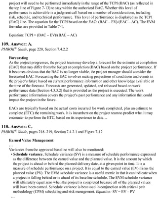 project will need to be performed immediately in the range of the TCPI (BAC) (as reflected in
the top line of Figure 7-13) to stay within the authorized BAC. Whether this level of
performance is achievable is a judgment call based on a number of considerations, including
risk, schedule, and technical performance. This level of performance is displayed as the TCPI
(EAC) line. The equation for the TCPI based on the EAC: (BAC – EV)/(EAC – AC). The EVM
formulas are provided in Table 7-1.
Equation: TCPI = (BAC – EV)/(BAC – AC)
109. Answer: A.
PMBOK® Guide, page 220, Section 7.4.2.2
Forecasting
As the project progresses, the project team may develop a forecast for the estimate at completion
(EAC) that may differ from the budget at completion (BAC) based on the project performance. If
it becomes obvious that the BAC is no longer viable, the project manager should consider the
forecasted EAC. Forecasting the EAC involves making projections of conditions and events in
the project's future based on current performance information and other knowledge available at
the time of the forecast. Forecasts are generated, updated, and reissued based on work
performance data (Section 4.3.3.2) that is provided as the project is executed. The work
performance information covers the project's past performance and any information that could
impact the project in the future.
EACs are typically based on the actual costs incurred for work completed, plus an estimate to
complete (ETC) the remaining work. It is incumbent on the project team to predict what it may
encounter to perform the ETC, based on its experience to date…
110. Answer: C.
PMBOK® Guide, pages 218–219, Section 7.4.2.1 and Figure 7-12
Earned Value Management
…
Variances from the approved baseline will also be monitored:
• Schedule variance. Schedule variance (SV) is a measure of schedule performance expressed
as the difference between the earned value and the planned value. It is the amount by which
the project is ahead or behind the planned delivery date, at a given point in time. It is a
measure of schedule performance on a project. It is equal to the earned value (EV) minus the
planned value (PV). The EVM schedule variance is a useful metric in that it can indicate when
a project is falling behind or is ahead of its baseline schedule. The EVM schedule variance
will ultimately equal zero when the project is completed because all of the planned values
will have been earned. Schedule variance is best used in conjunction with critical path
methodology (CPM) scheduling and risk management. Equation: SV = EV – PV
…
 