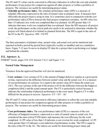 The SV and CV values can be converted to efficiency indicators to reflect the cost and schedule
performance of any project for comparison against all other projects or within a portfolio of
projects. The variances are useful for determining project status.
• Schedule performance index. The schedule performance index (SPI) is a measure of
schedule efficiency expressed as the ratio of earned value to planned value. It measures how
efficiently the project team is using its time. It is sometimes used in conjunction with the cost
performance index (CPI) to forecast the final project completion estimates. An SPI value less
than 1.0 indicates less work was completed than was planned. An SPI greater than 1.0
indicates that more work was completed than was planned. Since the SPI measures all project
work, the performance on the critical path also needs to be analyzed to determine whether the
project will finish ahead of or behind its planned finish date. The SPI is equal to the ratio of
the EV to the PV. Equation: SPI = EV/PV
…
The three parameters of planned value, earned value, and actual cost can be monitored and
reported on both a period-by-period basis (typically weekly or monthly) and on a cumulative
basis. Figure 7-12 uses S-curves to display EV data for a project that is performing over budget
and behind the schedule.
111. Answer: A.
PMBOK® Guide, pages 218–219, Section 7.4.2.1 and Figure 7-12
Earned Value Management
…
Variances from the approved baseline will also be monitored:
…
• Cost variance. Cost variance (CV) is the amount of budget deficit or surplus at a given point
in time, expressed as the difference between earned value and the actual cost. It is a measure
of cost performance on a project. It is equal to the earned value (EV) minus the actual cost
(AC). The cost variance at the end of the project will be the difference between the budget at
completion (BAC) and the actual amount spent. The CV is particularly critical because it
indicates the relationship of physical performance to the costs spent. Negative CV is often
difficult for the project to recover. Equation: CV = EV – AC
The SV and CV values can be converted to efficiency indicators to reflect the cost and schedule
performance of any project for comparison against all other projects or within a portfolio of
projects. The variances are useful for determining project status.
…
• Cost performance index. The cost performance index (CPI) is a measure of the cost
efficiency of budgeted resources, expressed as a ratio of earned value to actual cost. It is
considered the most critical EVM metric and measures the cost efficiency for the work
completed. A CPI value of less than 1.0 indicates a cost overrun for work completed. A CPI
value greater than 1.0 indicates a cost underrun of performance to date. The CPI is equal to
the ratio of the EV to the AC. The indices are useful for determining project status and
 