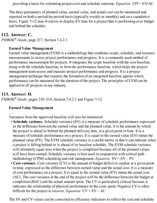 providing a basis for estimating project cost and schedule outcome. Equation: CPI = EV/AC
The three parameters of planned value, earned value, and actual cost can be monitored and
reported on both a period-by-period basis (typically weekly or monthly) and on a cumulative
basis. Figure 7-12 uses S-curves to display EV data for a project that is performing over budget
and behind the schedule.
112. Answer: C.
PMBOK® Guide, page 217, Section 7.4.2.1
Earned Value Management
Earned value management (EVM) is a methodology that combines scope, schedule, and resource
measurements to assess project performance and progress. It is a commonly used method of
performance measurement for projects. It integrates the scope baseline with the cost baseline,
along with the schedule baseline, to form the performance baseline, which helps the project
management team assess and measure project performance and progress. It is a project
management technique that requires the formation of an integrated baseline against which
performance can be measured for the duration of the project. The principles of EVM can be
applied to all projects in any industry.
113. Answer: D.
PMBOK® Guide, pages 218–219, Section 7.4.2.1 and Figure 7-12
Earned Value Management
…
Variances from the approved baseline will also be monitored:
• Schedule variance. Schedule variance (SV) is a measure of schedule performance expressed
as the difference between the earned value and the planned value. It is the amount by which
the project is ahead or behind the planned delivery date, at a given point in time. It is a
measure of schedule performance on a project. It is equal to the earned value (EV) minus the
planned value (PV). The EVM schedule variance is a useful metric in that it can indicate when
a project is falling behind or is ahead of its baseline schedule. The EVM schedule variance
will ultimately equal zero when the project is completed because all of the planned values
will have been earned. Schedule variance is best used in conjunction with critical path
methodology (CPM) scheduling and risk management. Equation: SV = EV – PV
• Cost variance. Cost variance (CV) is the amount of budget deficit or surplus at a given point
in time, expressed as the difference between earned value and the actual cost. It is a measure
of cost performance on a project. It is equal to the earned value (EV) minus the actual cost
(AC). The cost variance at the end of the project will be the difference between the budget at
completion (BAC) and the actual amount spent. The CV is particularly critical because it
indicates the relationship of physical performance to the costs spent. Negative CV is often
difficult for the project to recover. Equation: CV = EV – AC
The SV and CV values can be converted to efficiency indicators to reflect the cost and schedule
 