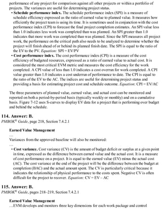 performance of any project for comparison against all other projects or within a portfolio of
projects. The variances are useful for determining project status.
• Schedule performance index. The schedule performance index (SPI) is a measure of
schedule efficiency expressed as the ratio of earned value to planned value. It measures how
efficiently the project team is using its time. It is sometimes used in conjunction with the cost
performance index (CPI) to forecast the final project completion estimates. An SPI value less
than 1.0 indicates less work was completed than was planned. An SPI greater than 1.0
indicates that more work was completed than was planned. Since the SPI measures all project
work, the performance on the critical path also needs to be analyzed to determine whether the
project will finish ahead of or behind its planned finish date. The SPI is equal to the ratio of
the EV to the PV. Equation: SPI = EV/PV
• Cost performance index. The cost performance index (CPI) is a measure of the cost
efficiency of budgeted resources, expressed as a ratio of earned value to actual cost. It is
considered the most critical EVM metric and measures the cost efficiency for the work
completed. A CPI value of less than 1.0 indicates a cost overrun for work completed. A CPI
value greater than 1.0 indicates a cost underrun of performance to date. The CPI is equal to
the ratio of the EV to the AC. The indices are useful for determining project status and
providing a basis for estimating project cost and schedule outcome. Equation: CPI = EV/AC
The three parameters of planned value, earned value, and actual cost can be monitored and
reported on both a period-by-period basis (typically weekly or monthly) and on a cumulative
basis. Figure 7-12 uses S-curves to display EV data for a project that is performing over budget
and behind the schedule.
114. Answer: B.
PMBOK® Guide, page 218, Section 7.4.2.1
Earned Value Management
…
Variances from the approved baseline will also be monitored:
…
• Cost variance. Cost variance (CV) is the amount of budget deficit or surplus at a given point
in time, expressed as the difference between earned value and the actual cost. It is a measure
of cost performance on a project. It is equal to the earned value (EV) minus the actual cost
(AC). The cost variance at the end of the project will be the difference between the budget at
completion (BAC) and the actual amount spent. The CV is particularly critical because it
indicates the relationship of physical performance to the costs spent. Negative CV is often
difficult for the project to recover. Equation: CV = EV – AC
115. Answer: B.
PMBOK® Guide, pages 218–219, Section 7.4.2.1
Earned Value Management
…EVM develops and monitors three key dimensions for each work package and control
 