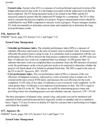 account:
…
• Earned value. Earned value (EV) is a measure of work performed expressed in terms of the
budget authorized for that work. It is the budget associated with the authorized work that has
been completed. The EV being measured needs to be related to the PMB, and the EV
measured cannot be greater than the authorized PV budget for a component. The EV is often
used to calculate the percent complete of a project. Progress measurement criteria should be
established for each WBS component to measure work in progress. Project managers monitor
EV, both incrementally to determine current status and cumulatively to determine the long-
term performance trends.
116. Answer: B.
PMBOK® Guide, page 219, Section 7.4.2.1 and Figure 7-12
Earned Value Management
…
• Schedule performance index. The schedule performance index (SPI) is a measure of
schedule efficiency expressed as the ratio of earned value to planned value. It measures how
efficiently the project team is using its time. It is sometimes used in conjunction with the cost
performance index (CPI) to forecast the final project completion estimates. An SPI value less
than 1.0 indicates less work was completed than was planned. An SPI greater than 1.0
indicates that more work was completed than was planned. Since the SPI measures all project
work, the performance on the critical path also needs to be analyzed to determine whether the
project will finish ahead of or behind its planned finish date. The SPI is equal to the ratio of
the EV to the PV. Equation: SPI = EV/PV
• Cost performance index. The cost performance index (CPI) is a measure of the cost
efficiency of budgeted resources, expressed as a ratio of earned value to actual cost. It is
considered the most critical EVM metric and measures the cost efficiency for the work
completed. A CPI value of less than 1.0 indicates a cost overrun for work completed. A CPI
value greater than 1.0 indicates a cost underrun of performance to date. The CPI is equal to
the ratio of the EV to the AC. The indices are useful for determining project status and
providing a basis for estimating project cost and schedule outcome. Equation: CPI = EV/AC
The three parameters of planned value, earned value, and actual cost can be monitored and
reported on both a period-by-period basis (typically weekly or monthly) and on a cumulative
basis. Figure 7-12 uses S-curves to display EV data for a project that is performing over budget
and behind the schedule.
117. Answer: D.
PMBOK® Guide, pages 218–219, Section 7.4.2.1 and Figure 7-12
Earned Value Management
…
 