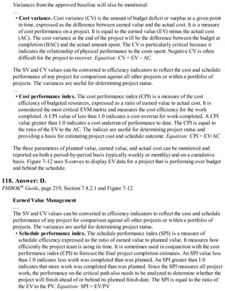 Variances from the approved baseline will also be monitored:
…
• Cost variance. Cost variance (CV) is the amount of budget deficit or surplus at a given point
in time, expressed as the difference between earned value and the actual cost. It is a measure
of cost performance on a project. It is equal to the earned value (EV) minus the actual cost
(AC). The cost variance at the end of the project will be the difference between the budget at
completion (BAC) and the actual amount spent. The CV is particularly critical because it
indicates the relationship of physical performance to the costs spent. Negative CV is often
difficult for the project to recover. Equation: CV = EV – AC
The SV and CV values can be converted to efficiency indicators to reflect the cost and schedule
performance of any project for comparison against all other projects or within a portfolio of
projects. The variances are useful for determining project status.
…
• Cost performance index. The cost performance index (CPI) is a measure of the cost
efficiency of budgeted resources, expressed as a ratio of earned value to actual cost. It is
considered the most critical EVM metric and measures the cost efficiency for the work
completed. A CPI value of less than 1.0 indicates a cost overrun for work completed. A CPI
value greater than 1.0 indicates a cost underrun of performance to date. The CPI is equal to
the ratio of the EV to the AC. The indices are useful for determining project status and
providing a basis for estimating project cost and schedule outcome. Equation: CPI = EV/AC
The three parameters of planned value, earned value, and actual cost can be monitored and
reported on both a period-by-period basis (typically weekly or monthly) and on a cumulative
basis. Figure 7-12 uses S-curves to display EV data for a project that is performing over budget
and behind the schedule.
118. Answer: D.
PMBOK® Guide, page 219, Section 7.4.2.1 and Figure 7-12
Earned Value Management
…
The SV and CV values can be converted to efficiency indicators to reflect the cost and schedule
performance of any project for comparison against all other projects or within a portfolio of
projects. The variances are useful for determining project status.
• Schedule performance index. The schedule performance index (SPI) is a measure of
schedule efficiency expressed as the ratio of earned value to planned value. It measures how
efficiently the project team is using its time. It is sometimes used in conjunction with the cost
performance index (CPI) to forecast the final project completion estimates. An SPI value less
than 1.0 indicates less work was completed than was planned. An SPI greater than 1.0
indicates that more work was completed than was planned. Since the SPI measures all project
work, the performance on the critical path also needs to be analyzed to determine whether the
project will finish ahead of or behind its planned finish date. The SPI is equal to the ratio of
the EV to the PV. Equation: SPI = EV/PV
 