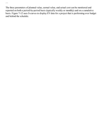 …
The three parameters of planned value, earned value, and actual cost can be monitored and
reported on both a period-by-period basis (typically weekly or monthly) and on a cumulative
basis. Figure 7-12 uses S-curves to display EV data for a project that is performing over budget
and behind the schedule.
 