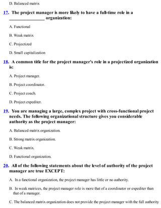 D. Balanced matrix
17. The project manager is more likely to have a full-time role in a
_______________ organization:
A. Functional
B. Weak matrix
C. Projectized
D. Small capitalization
18. A common title for the project manager's role in a projectized organization
is:
A. Project manager.
B. Project coordinator.
C. Project coach.
D. Project expediter.
19. You are managing a large, complex project with cross-functional project
needs. The following organizational structure gives you considerable
authority as the project manager:
A. Balanced matrix organization.
B. Strong matrix organization.
C. Weak matrix.
D. Functional organization.
20. All of the following statements about the level of authority of the project
manager are true EXCEPT:
A. In a functional organization, the project manager has little or no authority.
B. In weak matrices, the project manager role is more that of a coordinator or expediter than
that of a manager.
C. The balanced matrix organization does not provide the project manager with the full authority
 