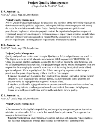 Project Quality Management
(Chapter 8 of the PMBOK® Guide)
119. Answer: A.
PMBOK® Guide, page 227, Introduction
Project Quality Management
Project Quality Management includes the processes and activities of the performing organization
that determine quality policies, objectives, and responsibilities so that the project will satisfy
the needs for which it was undertaken. Project Quality Management uses policies and
procedures to implement, within the project's context, the organization's quality management
system and, as appropriate, it supports continuous process improvement activities as undertaken
on behalf of the performing organization. Project Quality Management works to ensure that the
project requirements, including product requirements, are met and validated.
120. Answer: A.
PMBOK® Guide, page 228, Introduction
Project Quality Management
Quality and grade are not the same concepts. Quality as a delivered performance or result is
“the degree to which a set of inherent characteristics fulfill requirements” (ISO 9000)[10].
Grade as a design intent is a category assigned to deliverables having the same functional use
but different technical characteristics. The project manager and the project management team are
responsible for managing the tradeoffs associated with delivering the required levels of both
quality and grade. While a quality level that fails to meet quality requirements is always a
problem, a low grade of quality may not be a problem. For example:
• It may not be a problem if a suitable low-grade software product (one with a limited number
of features) is of high quality (no obvious defects, readable manual). In this example, the
product would be appropriate for its general purpose of use.
• It may be a problem if a high-grade software product (one with numerous features) is of low
quality (many defects, poorly organized user documentation). In essence, its high-grade
feature set would prove ineffective and/or inefficient due to its low quality.
121. Answer: A.
PMBOK® Guide, page 229, Introduction
Project Quality Management
…
In the context of achieving ISO compatibility, modern quality management approaches seek to
minimize variation and to deliver results that meet defined requirements. These approaches
recognize the importance of:
• Customer satisfaction. Understanding, evaluating, defining, and managing requirements so
that customer expectations are met. This requires a combination of conformance to
 