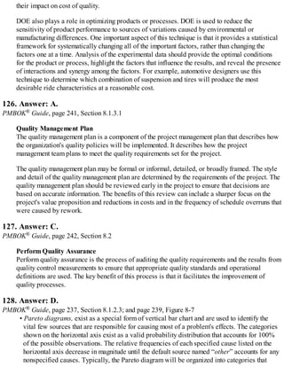 their impact on cost of quality.
DOE also plays a role in optimizing products or processes. DOE is used to reduce the
sensitivity of product performance to sources of variations caused by environmental or
manufacturing differences. One important aspect of this technique is that it provides a statistical
framework for systematically changing all of the important factors, rather than changing the
factors one at a time. Analysis of the experimental data should provide the optimal conditions
for the product or process, highlight the factors that influence the results, and reveal the presence
of interactions and synergy among the factors. For example, automotive designers use this
technique to determine which combination of suspension and tires will produce the most
desirable ride characteristics at a reasonable cost.
126. Answer: A.
PMBOK® Guide, page 241, Section 8.1.3.1
Quality Management Plan
The quality management plan is a component of the project management plan that describes how
the organization's quality policies will be implemented. It describes how the project
management team plans to meet the quality requirements set for the project.
The quality management plan may be formal or informal, detailed, or broadly framed. The style
and detail of the quality management plan are determined by the requirements of the project. The
quality management plan should be reviewed early in the project to ensure that decisions are
based on accurate information. The benefits of this review can include a sharper focus on the
project's value proposition and reductions in costs and in the frequency of schedule overruns that
were caused by rework.
127. Answer: C.
PMBOK® Guide, page 242, Section 8.2
Perform Quality Assurance
Perform quality assurance is the process of auditing the quality requirements and the results from
quality control measurements to ensure that appropriate quality standards and operational
definitions are used. The key benefit of this process is that it facilitates the improvement of
quality processes.
128. Answer: D.
PMBOK® Guide, page 237, Section 8.1.2.3; and page 239, Figure 8-7
• Pareto diagrams, exist as a special form of vertical bar chart and are used to identify the
vital few sources that are responsible for causing most of a problem's effects. The categories
shown on the horizontal axis exist as a valid probability distribution that accounts for 100%
of the possible observations. The relative frequencies of each specified cause listed on the
horizontal axis decrease in magnitude until the default source named “other” accounts for any
nonspecified causes. Typically, the Pareto diagram will be organized into categories that
 