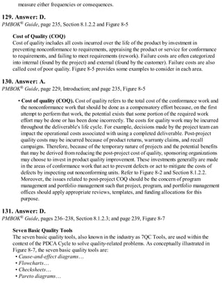 measure either frequencies or consequences.
129. Answer: D.
PMBOK® Guide, page 235, Section 8.1.2.2 and Figure 8-5
Cost of Quality (COQ)
Cost of quality includes all costs incurred over the life of the product by investment in
preventing nonconformance to requirements, appraising the product or service for conformance
to requirements, and failing to meet requirements (rework). Failure costs are often categorized
into internal (found by the project) and external (found by the customer). Failure costs are also
called cost of poor quality. Figure 8-5 provides some examples to consider in each area.
130. Answer: A.
PMBOK® Guide, page 229, Introduction; and page 235, Figure 8-5
• Cost of quality (COQ). Cost of quality refers to the total cost of the conformance work and
the nonconformance work that should be done as a compensatory effort because, on the first
attempt to perform that work, the potential exists that some portion of the required work
effort may be done or has been done incorrectly. The costs for quality work may be incurred
throughout the deliverable's life cycle. For example, decisions made by the project team can
impact the operational costs associated with using a completed deliverable. Post-project
quality costs may be incurred because of product returns, warranty claims, and recall
campaigns. Therefore, because of the temporary nature of projects and the potential benefits
that may be derived from reducing the post-project cost of quality, sponsoring organizations
may choose to invest in product quality improvement. These investments generally are made
in the areas of conformance work that act to prevent defects or act to mitigate the costs of
defects by inspecting out nonconforming units. Refer to Figure 8-2 and Section 8.1.2.2.
Moreover, the issues related to post-project COQ should be the concern of program
management and portfolio management such that project, program, and portfolio management
offices should apply appropriate reviews, templates, and funding allocations for this
purpose.
131. Answer: D.
PMBOK® Guide, pages 236–238, Section 8.1.2.3; and page 239, Figure 8-7
Seven Basic Quality Tools
The seven basic quality tools, also known in the industry as 7QC Tools, are used within the
context of the PDCA Cycle to solve quality-related problems. As conceptually illustrated in
Figure 8-7, the seven basic quality tools are:
• Cause-and-effect diagrams…
• Flowcharts…
• Checksheets…
• Pareto diagrams…
 