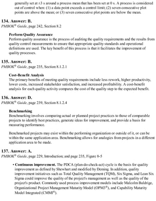 generally set at ±3 s around a process mean that has been set at 0 s. A process is considered
out of control when: (1) a data point exceeds a control limit; (2) seven consecutive plot
points are above the mean; or (3) seven consecutive plot points are below the mean.
134. Answer: B.
PMBOK® Guide, page 242, Section 8.2
Perform Quality Assurance
Perform quality assurance is the process of auditing the quality requirements and the results from
quality control measurements to ensure that appropriate quality standards and operational
definitions are used. The key benefit of this process is that it facilitates the improvement of
quality processes.
135. Answer: B.
PMBOK® Guide, page 235, Section 8.1.2.1
Cost-Benefit Analysis
The primary benefits of meeting quality requirements include less rework, higher productivity,
lower costs, increased stakeholder satisfaction, and increased profitability. A cost-benefit
analysis for each quality activity compares the cost of the quality step to the expected benefit.
136. Answer: D.
PMBOK® Guide, page 239, Section 8.1.2.4
Benchmarking
Benchmarking involves comparing actual or planned project practices to those of comparable
projects to identify best practices, generate ideas for improvement, and provide a basis for
measuring performance.
Benchmarked projects may exist within the performing organization or outside of it, or can be
within the same application area. Benchmarking allows for analogies from projects in a different
application area to be made.
137. Answer: A.
PMBOK® Guide, page 229, Introduction; and page 235, Figure 8-5
• Continuous improvement. The PDCA (plan-do-check-act) cycle is the basis for quality
improvement as defined by Shewhart and modified by Deming. In addition, quality
improvement initiatives such as Total Quality Management (TQM), Six Sigma, and Lean Six
Sigma could improve the quality of the project's management as well as the quality of the
project's product. Commonly used process improvement models include Malcolm Baldrige,
Organizational Project Management Maturity Model (OPM3®), and Capability Maturity
Model Integrated (CMMI®).
 