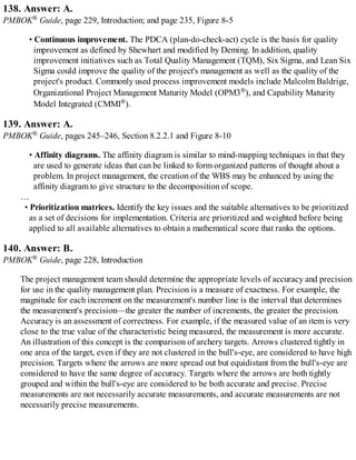 138. Answer: A.
PMBOK® Guide, page 229, Introduction; and page 235, Figure 8-5
• Continuous improvement. The PDCA (plan-do-check-act) cycle is the basis for quality
improvement as defined by Shewhart and modified by Deming. In addition, quality
improvement initiatives such as Total Quality Management (TQM), Six Sigma, and Lean Six
Sigma could improve the quality of the project's management as well as the quality of the
project's product. Commonly used process improvement models include Malcolm Baldrige,
Organizational Project Management Maturity Model (OPM3®), and Capability Maturity
Model Integrated (CMMI®).
139. Answer: A.
PMBOK® Guide, pages 245–246, Section 8.2.2.1 and Figure 8-10
• Affinity diagrams. The affinity diagram is similar to mind-mapping techniques in that they
are used to generate ideas that can be linked to form organized patterns of thought about a
problem. In project management, the creation of the WBS may be enhanced by using the
affinity diagram to give structure to the decomposition of scope.
…
• Prioritization matrices. Identify the key issues and the suitable alternatives to be prioritized
as a set of decisions for implementation. Criteria are prioritized and weighted before being
applied to all available alternatives to obtain a mathematical score that ranks the options.
140. Answer: B.
PMBOK® Guide, page 228, Introduction
The project management team should determine the appropriate levels of accuracy and precision
for use in the quality management plan. Precision is a measure of exactness. For example, the
magnitude for each increment on the measurement's number line is the interval that determines
the measurement's precision—the greater the number of increments, the greater the precision.
Accuracy is an assessment of correctness. For example, if the measured value of an item is very
close to the true value of the characteristic being measured, the measurement is more accurate.
An illustration of this concept is the comparison of archery targets. Arrows clustered tightly in
one area of the target, even if they are not clustered in the bull's-eye, are considered to have high
precision. Targets where the arrows are more spread out but equidistant from the bull's-eye are
considered to have the same degree of accuracy. Targets where the arrows are both tightly
grouped and within the bull's-eye are considered to be both accurate and precise. Precise
measurements are not necessarily accurate measurements, and accurate measurements are not
necessarily precise measurements.
 