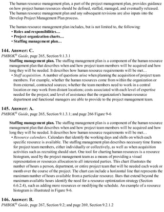 The human resource management plan, a part of the project management plan, provides guidance
on how project human resources should be defined, staffed, managed, and eventually released.
The human resource management plan and any subsequent revisions are also inputs into the
Develop Project Management Plan process.
The human resource management plan includes, but is not limited to, the following:
• Roles and responsibilities…
• Project organization charts…
• Staffing management plan…
144. Answer: C.
PMBOK® Guide, page 265, Section 9.1.3.1
Staffing management plan. The staffing management plan is a component of the human resource
management plan that describes when and how project team members will be acquired and how
long they will be needed. It describes how human resource requirements will be met…
• Staff acquisition. A number of questions arise when planning the acquisition of project team
members. For example, whether the human resources come from within the organization or
from external, contracted sources; whether the team members need to work in a central
location or may work from distant locations; costs associated with each level of expertise
needed for the project; and level of assistance that the organization's human resource
department and functional managers are able to provide to the project management team.
145. Answer: A.
PMBOK® Guide, page 265, Section 9.1.3.1; and page 266 Figure 9-6
Staffing management plan. The staffing management plan is a component of the human resource
management plan that describes when and how project team members will be acquired and how
long they will be needed. It describes how human resource requirements will be met…
• Resource calendars. Calendars that identify the working days and shifts on which each
specific resource is available. The staffing management plan describes necessary time frames
for project team members, either individually or collectively, as well as when acquisition
activities such as recruiting should start. One tool for charting human resources is a resource
histogram, used by the project management team as a means of providing a visual
representation or resources allocation to all interested parties. This chart illustrates the
number of hours a person, department, or entire project team that will be needed each week or
month over the course of the project. The chart can include a horizontal line that represents the
maximum number of hours available from a particular resource. Bars that extend beyond the
maximum available hours identify the need for a resource optimization strategy (Section
6.6.2.4), such as adding more resources or modifying the schedule. An example of a resource
histogram is illustrated in Figure 9-6.
146. Answer: B.
PMBOK® Guide, page 267, Section 9.2; and page 269, Section 9.2.1.2
 