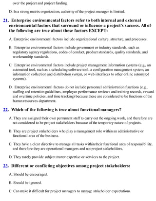 over the project and project funding.
D. In a strong matrix organization, authority of the project manager is limited.
21. Enterprise environmental factors refer to both internal and external
environmental factors that surround or influence a project's success. All of
the following are true about these factors EXCEPT:
A. Enterprise environmental factors include organizational culture, structure, and processes.
B. Enterprise environmental factors include government or industry standards, such as
regulatory agency regulations, codes of conduct, product standards, quality standards, and
workmanship standards.
C. Enterprise environmental factors include project management information systems (e.g., an
automated tool, such as a scheduling software tool, a configuration management system, an
information collection and distribution system, or web interfaces to other online automated
systems).
D. Enterprise environmental factors do not include personnel administration functions (e.g.,
staffing and retention guidelines, employee performance reviews and training records, reward
and overtime policies, and time tracking) because these are considered to be functions of the
human resources department.
22. Which of the following is true about functional managers?
A. They are assigned their own permanent staff to carry out the ongoing work, and therefore are
not considered to be project stakeholders because of the temporary nature of projects.
B. They are project stakeholders who play a management role within an administrative or
functional area of the business.
C. They have a clear directive to manage all tasks within their functional area of responsibility,
and therefore they are operational managers and not project stakeholders.
D. They rarely provide subject matter expertise or services to the project.
23. Different or conflicting objectives among project stakeholders:
A. Should be encouraged.
B. Should be ignored.
C. Can make it difficult for project managers to manage stakeholder expectations.
 