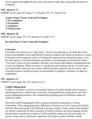 team recognition throughout the life cycle of the project rather than waiting until the project is
completed.
149. Answer: C.
PMBOK® Guide, page 267, Figure 9-7; and pages 270–271, Section 9.2.2
Acquire Project Team: Tools and Techniques
.1 Pre-assignment
.2 Negotiation
.3 Acquisition
.4 Virtual teams
150. Answer: B.
PMBOK® Guide, pages 275–277, Sections 9.3.2 and 9.3.2.5
Develop Project Team: Tools and Techniques
…
Colocation
Colocation, also referred to as “tight matrix,” involves placing many or all of the most active
project team members in the same physical location to enhance their ability to perform as a team.
Colocation can be temporary, such as at strategically important times during the project, or for
the entire project. Colocation strategies can include a team meeting room (sometimes called
“war room”), places to post schedules, and other conveniences that enhance communication and
a sense of community. While colocation is considered a good strategy, the use of virtual teams
can bring benefits such as the use of more skilled resources, reduced costs, less travel, and
relocation expenses and the proximity of team members to suppliers, customers, or other key
stakeholders.
151. Answer: C.
PMBOK® Guide, pages 282–283, Section 9.4.2.3
Conflict Management
Conflict is inevitable in a project environment. Sources of conflict include scarce resources,
scheduling priorities, and personal work styles. Team ground rules, group norms, and solid
project management practices, like communication planning and role definition, reduce the
amount of conflict.
Successful conflict management results in greater productivity and positive working
relationships. When managed properly, differences of opinion can lead to increased creativity
and better decision making. If the differences become a negative factor, project team members
are initially responsible for their resolution. If conflict escalates, the project manager should
help facilitate a satisfactory resolution. Conflict should be addressed early and usually in
private, using a direct, collaborative approach. If disruptive conflict continues, formal
 