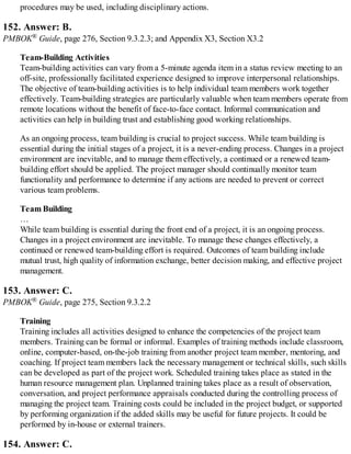 procedures may be used, including disciplinary actions.
152. Answer: B.
PMBOK® Guide, page 276, Section 9.3.2.3; and Appendix X3, Section X3.2
Team-Building Activities
Team-building activities can vary from a 5-minute agenda item in a status review meeting to an
off-site, professionally facilitated experience designed to improve interpersonal relationships.
The objective of team-building activities is to help individual team members work together
effectively. Team-building strategies are particularly valuable when team members operate from
remote locations without the benefit of face-to-face contact. Informal communication and
activities can help in building trust and establishing good working relationships.
As an ongoing process, team building is crucial to project success. While team building is
essential during the initial stages of a project, it is a never-ending process. Changes in a project
environment are inevitable, and to manage them effectively, a continued or a renewed team-
building effort should be applied. The project manager should continually monitor team
functionality and performance to determine if any actions are needed to prevent or correct
various team problems.
Team Building
…
While team building is essential during the front end of a project, it is an ongoing process.
Changes in a project environment are inevitable. To manage these changes effectively, a
continued or renewed team-building effort is required. Outcomes of team building include
mutual trust, high quality of information exchange, better decision making, and effective project
management.
153. Answer: C.
PMBOK® Guide, page 275, Section 9.3.2.2
Training
Training includes all activities designed to enhance the competencies of the project team
members. Training can be formal or informal. Examples of training methods include classroom,
online, computer-based, on-the-job training from another project team member, mentoring, and
coaching. If project team members lack the necessary management or technical skills, such skills
can be developed as part of the project work. Scheduled training takes place as stated in the
human resource management plan. Unplanned training takes place as a result of observation,
conversation, and project performance appraisals conducted during the controlling process of
managing the project team. Training costs could be included in the project budget, or supported
by performing organization if the added skills may be useful for future projects. It could be
performed by in-house or external trainers.
154. Answer: C.
 