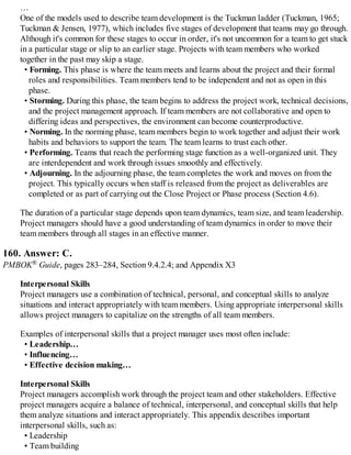 …
One of the models used to describe team development is the Tuckman ladder (Tuckman, 1965;
Tuckman & Jensen, 1977), which includes five stages of development that teams may go through.
Although it's common for these stages to occur in order, it's not uncommon for a team to get stuck
in a particular stage or slip to an earlier stage. Projects with team members who worked
together in the past may skip a stage.
• Forming. This phase is where the team meets and learns about the project and their formal
roles and responsibilities. Team members tend to be independent and not as open in this
phase.
• Storming. During this phase, the team begins to address the project work, technical decisions,
and the project management approach. If team members are not collaborative and open to
differing ideas and perspectives, the environment can become counterproductive.
• Norming. In the norming phase, team members begin to work together and adjust their work
habits and behaviors to support the team. The team learns to trust each other.
• Performing. Teams that reach the performing stage function as a well-organized unit. They
are interdependent and work through issues smoothly and effectively.
• Adjourning. In the adjourning phase, the team completes the work and moves on from the
project. This typically occurs when staff is released from the project as deliverables are
completed or as part of carrying out the Close Project or Phase process (Section 4.6).
The duration of a particular stage depends upon team dynamics, team size, and team leadership.
Project managers should have a good understanding of team dynamics in order to move their
team members through all stages in an effective manner.
160. Answer: C.
PMBOK® Guide, pages 283–284, Section 9.4.2.4; and Appendix X3
Interpersonal Skills
Project managers use a combination of technical, personal, and conceptual skills to analyze
situations and interact appropriately with team members. Using appropriate interpersonal skills
allows project managers to capitalize on the strengths of all team members.
Examples of interpersonal skills that a project manager uses most often include:
• Leadership…
• Influencing…
• Effective decision making…
Interpersonal Skills
Project managers accomplish work through the project team and other stakeholders. Effective
project managers acquire a balance of technical, interpersonal, and conceptual skills that help
them analyze situations and interact appropriately. This appendix describes important
interpersonal skills, such as:
• Leadership
• Team building
 
