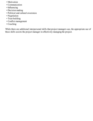 • Motivation
• Communication
• Influencing
• Decision making
• Political and cultural awareness
• Negotiation
• Trust building
• Conflict management
• Coaching
While there are additional interpersonal skills that project managers use, the appropriate use of
these skills assists the project manager in effectively managing the project.
 