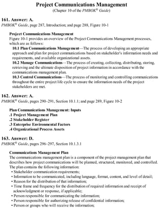 Project Communications Management
(Chapter 10 of the PMBOK® Guide)
161. Answer: A.
PMBOK® Guide, page 287, Introduction; and page 288, Figure 10-1
Project Communications Management
Figure 10-1 provides an overview of the Project Communications Management processes,
which are as follows:
10.1 Plan Communications Management—The process of developing an appropriate
approach and plan for project communications based on stakeholder's information needs and
requirements, and available organizational assets.
10.2 Manage Communications—The process of creating, collecting, distributing, storing,
retrieving and the ultimate disposition of project information in accordance with the
communications management plan.
10.3 Control Communications—The process of monitoring and controlling communications
throughout the entire project life cycle to ensure the information needs of the project
stakeholders are met.
162. Answer: A.
PMBOK® Guide, pages 290–291, Section 10.1.1; and page 289, Figure 10-2
Plan Communications Management: Inputs
.1 Project Management Plan
.2 Stakeholder Register
.3 Enterprise Environmental Factors
.4 Organizational Process Assets
163. Answer: D.
PMBOK® Guide, pages 296–297, Section 10.1.3.1
Communications Management Plan
The communications management plan is a component of the project management plan that
describes how project communications will be planned, structured, monitored, and controlled.
The plan contains the following information:
• Stakeholder communication requirements;
• Information to be communicated, including language, format, content, and level of detail;
• Reason for the distribution of that information;
• Time frame and frequency for the distribution of required information and receipt of
acknowledgment or response, if applicable;
• Person responsible for communicating the information;
• Person responsible for authorizing release of confidential information;
• Person or groups who will receive the information;
 