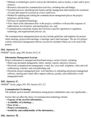 • Methods or technologies used to convey the information, such as memos, e-mail, and/or press
releases;
• Resources allocated for communication activities, including time and budget;
• Escalation process identifying time frames and the management chain (names) for escalation
of issues that cannot be resolved at a lower staff level;
• Method for updating and refining the communications management plan as the project
progresses and develops;
• Glossary of common terminology;
• Flow charts of the information flow in the project, workflows with possible sequence of
authorization, list of reports, and meeting plans, etc.; and
• Communication constraints usually derived from a specific legislation or regulation,
technology, and organizational policies, etc.
The communications management plan can also include guidelines and templates for project
status meetings, project team meetings, e-meetings, and e-mail messages. The use of a project
website and project management software can also be included if these are to be used in the
project.
164. Answer: C.
PMBOK® Guide, page 300, Section 10.2.2.4
Information Management Systems
Project information is managed and distributed using a variety of tools, including:
• Hard-copy document management: letters, memos, reports, and press releases;
• Electronic communications management: e-mail, fax, voice mail, telephone, video and web
conferencing, websites, and web publishing; and
• Electronic project management tools: web interfaces to scheduling and project management
software, meeting and virtual office support software, portals, and collaborative work
management tools.
165. Answer: C.
PMBOK® Guide, pages 292–293, Section 10.1.2.2
Communication Technology
The methods used to transfer information among project stakeholders may vary significantly…
Factors that can affect the choice of communication technology include:
• Urgency of the need for information…
• Availability of technology…
• Ease of use…
• Project environment…
• Sensitivity and confidentiality of the information…
166. Answer: B.
 