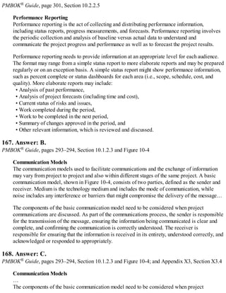 PMBOK® Guide, page 301, Section 10.2.2.5
Performance Reporting
Performance reporting is the act of collecting and distributing performance information,
including status reports, progress measurements, and forecasts. Performance reporting involves
the periodic collection and analysis of baseline versus actual data to understand and
communicate the project progress and performance as well as to forecast the project results.
Performance reporting needs to provide information at an appropriate level for each audience.
The format may range from a simple status report to more elaborate reports and may be prepared
regularly or on an exception basis. A simple status report might show performance information,
such as percent complete or status dashboards for each area (i.e., scope, schedule, cost, and
quality). More elaborate reports may include:
• Analysis of past performance,
• Analysis of project forecasts (including time and cost),
• Current status of risks and issues,
• Work completed during the period,
• Work to be completed in the next period,
• Summary of changes approved in the period, and
• Other relevant information, which is reviewed and discussed.
167. Answer: B.
PMBOK® Guide, pages 293–294, Section 10.1.2.3 and Figure 10-4
Communication Models
The communication models used to facilitate communications and the exchange of information
may vary from project to project and also within different stages of the same project. A basic
communication model, shown in Figure 10-4, consists of two parties, defined as the sender and
receiver. Medium is the technology medium and includes the mode of communication, while
noise includes any interference or barriers that might compromise the delivery of the message…
The components of the basic communication model need to be considered when project
communications are discussed. As part of the communications process, the sender is responsible
for the transmission of the message, ensuring the information being communicated is clear and
complete, and confirming the communication is correctly understood. The receiver is
responsible for ensuring that the information is received in its entirety, understood correctly, and
acknowledged or responded to appropriately.
168. Answer: C.
PMBOK® Guide, pages 293–294, Section 10.1.2.3 and Figure 10-4; and Appendix X3, Section X3.4
Communication Models
…
The components of the basic communication model need to be considered when project
 