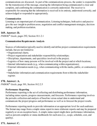 communications are discussed. As part of the communications process, the sender is responsible
for the transmission of the message, ensuring the information being communicated is clear and
complete, and confirming the communication is correctly understood. The receiver is
responsible for ensuring that the information is received in its entirety, understood correctly, and
acknowledged or responded to appropriately.
Communication
Listening is an important part of communication. Listening techniques, both active and passive
give the user insight to problem areas, negotiation and conflict management strategies, decision
making, and problem resolution.
169. Answer: D.
PMBOK® Guide, pages 292, Section 10.1.2.1
Communication Requirements Analysis
…
Sources of information typically used to identify and define project communication requirements
include, but are not limited to:
• Organizational charts;
• Project organization and stakeholder responsibility relationships;
• Disciplines, departments, and specialties involved in the project;
• Logistics of how many persons will be involved with the project and at which locations;
• Internal information needs (e.g., when communicating within organizations);
• External information needs (e.g., when communicating with the media, public, or contractors);
and
• Stakeholder information and communication requirements from within the stakeholder
register.
170. Answer: A.
PMBOK® Guide, page 301, Section 10.2.2.5
Performance Reporting
Performance reporting is the act of collecting and distributing performance information,
including status reports, progress measurements, and forecasts. Performance reporting involves
the periodic collection and analysis of baseline versus actual data to understand and
communicate the project progress and performance as well as to forecast the project results.
Performance reporting needs to provide information at an appropriate level for each audience.
The format may range from a simple status report to more elaborate reports and may be prepared
regularly or on an exception basis. A simple status report might show performance information,
such as percent complete or status dashboards for each area (i.e., scope, schedule, cost, and
quality).
171. Answer: C.
 