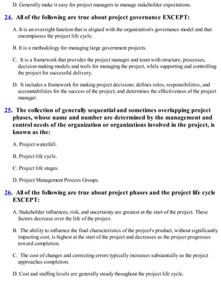 D. Generally make it easy for project managers to manage stakeholder expectations.
24. All of the following are true about project governance EXCEPT:
A. It is an oversight function that is aligned with the organization's governance model and that
encompasses the project life cycle.
B. It is a methodology for managing large government projects.
C. It is a framework that provides the project manager and team with structure, processes,
decision-making models and tools for managing the project, while supporting and controlling
the project for successful delivery.
D. It includes a framework for making project decisions; defines roles, responsibilities, and
accountabilities for the success of the project; and determines the effectiveness of the project
manager.
25. The collection of generally sequential and sometimes overlapping project
phases, whose name and number are determined by the management and
control needs of the organization or organizations involved in the project, is
known as the:
A. Project waterfall.
B. Project life cycle.
C. Project life stages.
D. Project Management Process Groups.
26. All of the following are true about project phases and the project life cycle
EXCEPT:
A. Stakeholder influences, risk, and uncertainty are greatest at the start of the project. These
factors decrease over the life of the project.
B. The ability to influence the final characteristics of the project's product, without significantly
impacting cost, is highest at the start of the project and decreases as the project progresses
toward completion.
C. The cost of changes and correcting errors typically increases substantially as the project
approaches completion.
D. Cost and staffing levels are generally steady throughout the project life cycle.
 