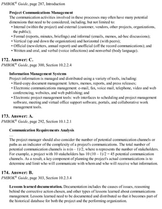 PMBOK® Guide, page 287, Introduction
Project Communications Management
The communication activities involved in these processes may often have many potential
dimensions that need to be considered, including, but not limited to:
• Internal (within the project) and external (customer, vendors, other projects, organizations,
the public);
• Formal (reports, minutes, briefings) and informal (emails, memos, ad-hoc discussions);
• Vertical (up and down the organization) and horizontal (with peers);
• Official (newsletters, annual report) and unofficial (off the record communications); and
• Written and oral, and verbal (voice inflections) and nonverbal (body language).
172. Answer: C.
PMBOK® Guide, page 300, Section 10.2.2.4
Information Management Systems
Project information is managed and distributed using a variety of tools, including:
• Hard-copy document management: letters, memos, reports, and press releases;
• Electronic communications management: e-mail, fax, voice mail, telephone, video and web
conferencing, websites, and web publishing; and
• Electronic project management tools: web interfaces to scheduling and project management
software, meeting and virtual office support software, portals, and collaborative work
management tools.
173. Answer: A.
PMBOK® Guide, page 292, Section 10.1.2.1
Communication Requirements Analysis
…
The project manager should also consider the number of potential communication channels or
paths as an indicator of the complexity of a project's communications. The total number of
potential communication channels is n (n – 1)/2, where n represents the number of stakeholders.
For example, a project with 10 stakeholders has 10 (10 – 1)/2 = 45 potential communication
channels. As a result, a key component of planning the project's actual communications is to
determine and limit who will communicate with whom and who will receive what information.
174. Answer: B.
PMBOK® Guide, page 303, Section 10.2.3.4
Lessons learned documentation. Documentation includes the causes of issues, reasoning
behind the corrective action chosen, and other types of lessons learned about communications
management. Lessons learned need to be documented and distributed so that it becomes part of
the historical database for both the project and the performing organization.
 