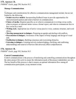 175. Answer: D.
PMBOK® Guide, page 298, Section 10.2
Manage Communications
…
Techniques and considerations for effective communications management include, but are not
limited to, the following:
• Sender-receiver models. Incorporating feedback loops to provide opportunities for
interaction/participation and remove barriers to communication.
• Choice of media. Situation specifics as to when to communicate in writing versus orally,
when to prepare an informal memo versus a formal report, and when to communicate face to
face versus by e-mail.
• Writing style. Appropriate use of active versus passive voice, sentence structure, and word
choice.
• Meeting management techniques. Preparing an agenda and dealing with conflicts.
• Presentation techniques. Awareness of the impact of body language and design of visual
aids.
• Facilitation techniques. Building consensus and overcoming obstacles.
• Listening techniques. Listening actively (acknowledging, clarifying, and confirming
understanding) and removal of barriers that adversely affect comprehension.
176. Answer: B.
PMBOK® Guide, page 303, Section 10.3
Control Communications
Control communications is the process of monitoring and controlling communications throughout
the entire project life cycle to ensure the information needs of the project stakeholders are met.
The key benefit of this process is that it ensures an optimal information flow among all
communication participants, at any moment in time.
 