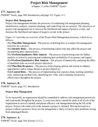 Project Risk Management
(Chapter 11 of the PMBOK® Guide)
177. Answer: D.
PMBOK® Guide, page 309, Introduction; and page 312, Figure 11-1
Project Risk Management
Project risk management includes the processes of conducting risk management planning,
identification, analysis, response planning, and controlling risk on a project. The objectives of
project risk management are to increase the likelihood and impact of positive events, and
decrease the likelihood and impact of negative events in the project.
Figure 11-1 provides an overview of the Project Risk Management processes, which are as
follows:
11.1 Plan Risk Management—The process of defining how to conduct risk management
activities for a project.
11.2 Identify Risks—The process of determining which risks may affect the project and
documenting their characteristics.
11.3 Perform Qualitative Risk Analysis—The process of prioritizing risks for further
analysis or action by assessing and combining their probability of occurrence and impact.
11.4 Perform Quantitative Risk Analysis—The process of numerically analyzing the effect
of identified risks on overall project objectives.
11.5 Plan Risk Responses—The process of developing options and actions to enhance
opportunities and to reduce threats to project objectives.
11.6 Control Risks—The process of implementing risk response plans, tracking identified
risks, monitoring residual risks, identifying new risks, and evaluating risk process
effectiveness throughout the project.
178. Answer: B.
PMBOK® Guide, page 311, Introduction
Project Risk Management
…
To be successful, an organization should be committed to address risk management proactively
and consistently throughout the project. A conscious choice should be made at all levels of the
organization to actively identify and pursue effective risk management during the life of the
project. Project risk could exist at the moment a project is initiated. Moving forward on a
project without a proactive focus on risk management is likely to lead to more problems arising
from unmanaged threats.
179. Answer: A.
PMBOK® Guide, page 344, Section 11.5.2.1
 