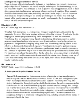 Strategies for Negative Risks or Threats
Three strategies, which typically deal with threats or risks that may have negative impacts on
project objectives if they occur, are: avoid, transfer, and mitigate. The fourth strategy, accept,
can be used for negative risks or threats as well as positive risks or opportunities. Each of these
risk response strategies has varied and unique influence on the risk condition. These strategies
should be chosen to match the risk's probability and impact on the project's overall objectives.
Avoidance and mitigation strategies are usually good strategies for critical risks with high
impact, while transference and acceptance are usually good strategies for threats that are less
critical and with low overall impact.
180. Answer: D.
PMBOK® Guide, page 344, Section 11.5.2.1
Transfer. Risk transference is a risk response strategy whereby the project team shifts the
impact of a threat to a third party, together with ownership of the response. Transferring the risk
simply gives another party responsibility for its management—it does not eliminate it.
Transferring does not mean disowning the risk by transferring it to a later project or another
person without his or her knowledge or agreement. Risk transference nearly always involves
payment of a risk premium to the party taking on the risk. Transferring liability for risk is most
effective in dealing with financial risk exposure. Transference tools can be quite diverse and
include, but are not limited to, the use of insurance, performance bonds, warranties, guarantees,
etc. Contracts or agreements may be used to transfer liability for specified risks to another party.
For example, when a buyer has capabilities that the seller does not possess, it may be prudent to
transfer some work and its concurrent risk contractually back to the buyer. In many cases, use of
a cost-plus contract may transfer the cost risk to the buyer, while a fixed-price contract may
transfer risk to the seller.
181. Answer: C.
PMBOK® Guide, pages 344–346, Section 11.5.2.1
.1 Strategies for Negative Risks or Threats
…
• Accept. Risk acceptance is a risk response strategy whereby the project team decides to
acknowledge the risk and not take any action unless the risk occurs. This strategy is adopted
where it is not possible or cost-effective to address a specific risk in any other way. This
strategy indicates that the project team has decided not to change the project management plan
to deal with a risk, or is unable to identify any other suitable response strategy. This strategy
can be either passive or active. Passive acceptance requires no action except to document the
strategy, leaving the project team to deal with the risks as they occur, and to periodically
review the threat to ensure that it does not change significantly. The most common active
acceptance strategy is to establish a contingency reserve, including amounts of time, money, or
resources to handle the risks.
 