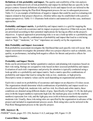 Definitions of risk probability and impact. The quality and credibility of the risk analysis
requires that different levels of risk probability and impact be defined that are specific to the
project context. General definitions of probability levels and impact levels are tailored to the
individual project during the Plan Risk Management process for use in subsequent processes.
Table 11-1 is an example of definitions of negative impacts that could be used in evaluating risk
impacts related to four project objectives. (Similar tables may be established with a positive
impact perspective). Table 11-1 illustrates both relative and numerical (in this case, nonlinear)
approaches.
Probability and impact matrix. A probability and impact matrix is a grid for mapping the
probability of each risk occurrence and its impact on project objectives if that risk occurs. Risks
are prioritized according to their potential implications for having an effect on the project's
objectives. A typical approach to prioritizing risks is to use a look-up table or a probability and
impact matrix. The specific combinations of probability and impact that lead to a risk being
rated as “high,” “moderate,” or “low” importance are usually set by the organization.
Risk Probability and Impact Assessment
Risk probability assessment investigates the likelihood that each specific risk will occur. Risk
impact assessment investigates the potential effect on a project objective such as schedule, cost,
quality, or performance, including both negative effects for threats and positive effects for
opportunities…
Probability and Impact Matrix
Risks can be prioritized for further quantitative analysis and planning risk responses based on
their risk rating. Ratings are assigned to risks based on their assessed probability and impact.
Evaluation of each risk's importance and priority for attention is typically conducted using a
look-up table or a probability and impact matrix. Such a matrix specifies combinations of
probability and impact that lead to rating the risks as low, moderate, or high priority.
Descriptive terms or numeric values can be used depending on organizational preference.
Each risk is rated on its probability of occurrence and impact on an objective if it does occur.
The organization should determine which combinations of probability and impact result in a
classification of high risk, moderate risk, and low risk. In a black-and-white matrix, these
conditions are denoted using different shades of gray. Specifically in Figure 11-10, the dark gray
area (with the largest numbers) represents high risk: the medium gray area (with the smallest
numbers) represents low risk, and the light gray area (with in-between numbers) represents
moderate risk. Usually, these risk-rating rules are specified by the organization in advance of the
project and included in organizational process assets. Risk rating rules can be tailored in the
Plan Risk Management process to the specific project.
189. Answer: B.
PMBOK® Guide, pages 353–354, Section 11.6.3; and page 349, Figure 11-20
Control Risks: Outputs
 