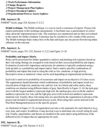 .1 Work Performance Information
.2 Change Requests
.3 Project Management Plan Updates
.4 Project Document Updates
.5 Organizational Process Assets Updates
190. Answer: D.
PMBOK® Guide, page 324, Section 11.2.2.2
Delphi technique. The Delphi technique is a way to reach a consensus of experts. Project risk
experts participate in this technique anonymously. A facilitator uses a questionnaire to solicit
ideas about the important project risks. The responses are summarized and are then recirculated
to the experts for further comment. Consensus may be reached in a few rounds of this process.
The Delphi technique helps reduce bias in the data and keeps any one person from having undue
influence on the outcome.
191. Answer: A.
PMBOK® Guide, pages 331–332, Section 11.3.2.2 and Figure 11-10
Probability and Impact Matrix
Risks can be prioritized for further quantitative analysis and planning risk responses based on
their risk rating. Ratings are assigned to risks based on their assessed probability and impact.
Evaluation of each risk's importance and priority for attention is typically conducted using a
look-up table or a probability and impact matrix. Such a matrix specifies combinations of
probability and impact that lead to rating the risks as low, moderate, or high priority.
Descriptive terms or numerical values can be used depending on organizational preference.
Each risk is rated on its probability of occurrence and impact on an objective if it does occur.
The organization should determine which combinations of probability and impact result in a
classification of high risk, moderate risk, and low risk. In a black-and-white matrix, these
conditions are denoted using different shades of gray. Specifically in Figure 11-10, the dark gray
area (with the largest numbers) represents high risk: the medium gray area (with the smallest
numbers) represents low risk, and the light gray area (with in-between numbers) represents
moderate risk. Usually, these risk-rating rules are specified by the organization in advance of the
project and included in organizational process assets. Risk rating rules can be tailored in the
Plan Risk Management process to the specific project.
As illustrated in Figure 11-10, an organization can rate a risk separately for each objective (e.g.,
cost, time, and scope). In addition, it may develop ways to determine one overall rating for each
risk. Finally, opportunities and threats are handled in the same matrix using definitions of the
different levels of impact that are appropriate for each.
192. Answer: B.
PMBOK® Guide, page 338, Section 11.4.2.2
 