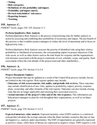 • Timing.
• Risk categories.
• Definitions of risk probability and impact.
• Probability and impact matrix.
• Revised stakeholders’ tolerances.
• Reporting formats.
• Tracking.
195. Answer: C.
PMBOK® Guide, pages 328–329, Section 11.3
Perform Qualitative Risk Analysis
Perform Qualitative Risk Analysis is the process of prioritizing risks for further analysis or
action by assessing and combining their probability of occurrence and impact. The key benefit of
this process is that it enables project managers to reduce the level of uncertainty and to focus on
high-priority risks…
Perform Qualitative Risk Analysis assesses the priority of identified risks using their relative
probability or likelihood of occurrence, the corresponding impact on project objectives if the
risks occur, as well as other factors such as the time frame for response and the organization's
risk tolerance associated with the project constraints of cost, schedule, scope, and quality. Such
assessments reflect the risk attitude of the project team and other stakeholders…
196. Answer: A.
PMBOK® Guide, page 354, Section 11.6.3.4
Project Documents Updates
Project documents that may be updated as a result of the Control Risk process include, but are
not limited to the risk register. Risk register updates may include:
• Outcomes of risk reassessments, risk audits, and periodic risk reviews. These outcomes
may include identification of new risks, updates to probability, impact, priority, response
plans, ownership, and other elements of the risk register. Outcomes can also include closing
risks that are no longer applicable and releasing their associated reserves.
• Actual outcomes of the project's risks and of the risk responses. This information can
help project managers to plan for risk throughout their organizations, as well as on future
projects.
197. Answer: C.
PMBOK® Guide, page 339, Section 11.4.2.2
Expected monetary value analysis. Expected monetary value (EMV) analysis is a statistical
concept that calculates the average outcome when the future includes scenarios that may or may
not happen (i.e., analysis under uncertainty). The EMV of opportunities are generally expressed
as positive values, while those of threats are expressed as negative values. EMV requires a risk-
 