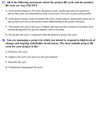 27. All of the following statements about the project life cycle and the product
life cycle are true EXCEPT:
A. In the project predictive life cycle, the project scope, and the time and cost required to
deliver that scope, are determined as early in the project life cycle as practically possible.
B. In the project iterative and incremental life cycles, project phases intentionally repeat one or
more project activities as the project team's understanding of the product increases.
C. The product life cycle is the series of phases that represent the evolution of a product, from
concept through delivery, growth, maturity, and to retirement.
D. The product life cycle is contained within the predictive project life cycle.
28. You are managing a project in which you intend to respond to high levels of
change and ongoing stakeholder involvement. The most suitable project life
cycle for your project is the:
A. Predictive life cycle.
B. Adaptive life cycle (also known as the agile method).
C. Waterfall life cycle.
D. Configuration management life cycle.
 