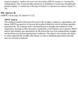 neutral assumption—neither risk averse nor risk seeking. EMV for a project is calculated by
multiplying the value of each possible outcome by its probability of occurrence and adding the
products together. A common use of this type of analysis is a decision tree analysis (Figure 11-
16).
198. Answer: B.
PMBOK® Guide, page 326, Section 11.2.2.6
SWOT Analysis
This technique examines the project from each of the strengths, weaknesses, opportunities, and
threats (SWOT) perspectives to increase the breadth of identified risks by including internally
generated risks. The technique starts with identification of strengths and weaknesses of the
organization, focusing on either the project, organization, or the business area in general. SWOT
analysis then identifies any opportunities for the project that arise from organizational strengths,
and any threats arising from organizational weaknesses. The analysis also examines the degree
to which organizational strengths offset threats, as well as identifying opportunities that may
serve to overcome weaknesses.
 
