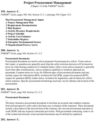 Project Procurement Management
(Chapter 12 of the PMBOK® Guide)
199. Answer: C.
PMBOK® Guide, pages 360–364, Section 12.1.1; and page 358, Figure 12-2
Plan Procurement Management: Inputs
.1 Project Management Plan
.2 Requirements Documentation
.3 Risk Register
.4 Activity Resource Requirements
.5 Project Schedule
.6 Activity Cost Estimates
.7 Stakeholder Register
.8 Enterprise Environmental Factors
.9 Organizational Process Assets
200. Answer: A.
PMBOK® Guide, page 368, Section 12.1.3.3
Procurement Documents
Procurement documents are used to solicit proposals from prospective sellers. Terms such as
bid, tender, or quotation are generally used when the seller selection decision will be based on
price (as when buying commercial or standard items), while a term such as proposal is generally
used when other considerations, such as technical capability or technical approach are
paramount. Common terms are in use for different types of procurement documents and may
include request for information (RFI), invitation for bid (IFB), request for proposal (RFP),
request for quotation (RFQ), tender notice, invitation for negotiation, and invitation for seller's
initial response. Specific procurement terminology used may vary by industry and location of the
procurement.
201. Answer: D.
PMBOK® Guide, page 368, Section 12.1.3.3
Procurement Documents
…
The buyer structures procurement documents to facilitate an accurate and complete response
from each prospective seller and to facilitate easy evaluation of the responses. These documents
include a description of the desired form of the response, the relevant procurement statement of
work (SOW) and any required contractual provisions. With government contracting, some or all
of the content and structure of procurement documents may be defined by regulation.
202. Answer: C.
 