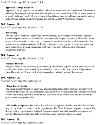 PMBOK® Guide, page 382, Section 12.3.1.4
Approved Change Requests
Approved change requests can include modifications to the terms and conditions of the contract,
including the procurement statement of work, pricing, and descriptions of the products, services,
or results to be provided. All procurement-related changes are formally documented in writing
and approved before being implemented through the Control Procurements process.
203. Answer: B.
PMBOK® Guide, page 376, Section 12.2.2.5
Advertising
Existing lists of potential sellers often can be expanded by placing advertisements in general
circulation publications, such as selected newspapers or in specialty trade publications. Some
organizations use online resources to communicate solicitations to the vendor community. Some
government jurisdictions require public advertising of certain types of procurement items, and
most government jurisdictions require public advertising or online posting of pending
government contracts.
204. Answer: C.
PMBOK® Guide, page 383, Section 12.3.2.5
Payment Systems
Payments to the seller are typically processed by the accounts payable system of the buyer after
certification of satisfactory work by an authorized person on the project team. All payments
should be made and documented in strict accordance with the terms of the contract.
205. Answer: A.
PMBOK® Guide, page 389, Section 12.4.3
Closed Procurements
The buyer, usually through its authorized procurement administrator, provides the seller with
formal written notice that the contract has been completed. Requirements for formal procurement
closure are usually defined in the terms and conditions of the contract and are included in the
procurement management plan.
…
Deliverable acceptance. Documentation of formal acceptance of seller-provided deliverables
may be required to be retained by the organization. The Close Procurement process ensures this
documentation requirement is satisfied. Requirements for formal deliverable acceptance and
how to address nonconforming deliverables are usually defined in the agreement.
206. Answer: B.
PMBOK® Guide, page 362, Section 12.1.1.9
 