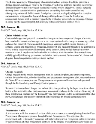Fixed-price contracts. This category of contracts involves setting a fixed total price for a
defined product, service, or result to be provided. Fixed-price contracts may also incorporate
financial incentives for achieving or exceeding selected project objectives, such as schedule
delivery dates, cost and technical performance, or anything that can be quantified and
subsequently measured. Sellers under fixed-price contracts are legally obligated to complete
such contracts, with possible financial damages if they do not. Under the fixed-price
arrangement, buyers need to precisely specify the product or services being procured. Changes
in scope may be accommodated, but generally with an increase in contract price.
207. Answer: D.
PMBOK® Guide, page 384, Section 12.3.2.6
Claims Administration
Contested changes and potential constructive changes are those requested changes where the
buyer and seller cannot reach an agreement on compensation for the change or cannot agree that
a change has occurred. These contested changes are variously called claims, disputes, or
appeals. Claims are documented, processed, monitored, and managed throughout the contract life
cycle, usually in accordance with the terms of the contract. If the parties themselves do not
resolve a claim, it may have to be handled in accordance with alternative dispute resolution
(ADR) typically following procedures established in the contract. Settlement of all claims and
disputes through negotiation is the preferred method.
208. Answer: C.
PMBOK® Guide, page 341, Section 12.3.3.2
Change Requests
Change requests to the project management plan, its subsidiary plans, and other components,
such as the cost baseline, schedule baseline, and procurement management plan, may result from
the Control Procurements process. Change requests are processed for review and approval
through the Perform Integrated Change Control process.
Requested but unresolved changes can include direction provided by the buyer or actions taken
by the seller, which the other party considers a constructive change to the contract. Since any of
these constructive changes may be disputed by one party and can lead to a claim against the other
party, such changes are uniquely identified and documented by project correspondence.
209. Answer: A.
PMBOK® Guide, page 388, Section 12.4.2.1
Procurement Audits
A procurement audit is a structured review of the procurement process originating from the Plan
Procurement Management process through Control Procurements. The objective of a
procurement audit is to identify successes and failures that warrant recognition in the preparation
or administration of other procurement contracts on the project, or on other projects within the
 