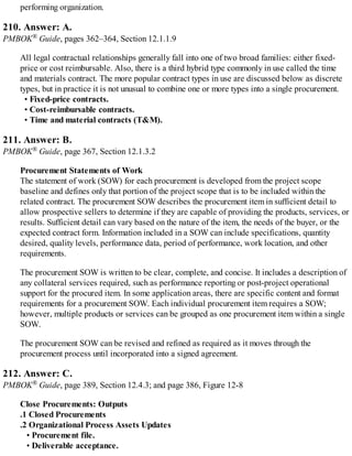 performing organization.
210. Answer: A.
PMBOK® Guide, pages 362–364, Section 12.1.1.9
All legal contractual relationships generally fall into one of two broad families: either fixed-
price or cost reimbursable. Also, there is a third hybrid type commonly in use called the time
and materials contract. The more popular contract types in use are discussed below as discrete
types, but in practice it is not unusual to combine one or more types into a single procurement.
• Fixed-price contracts.
• Cost-reimbursable contracts.
• Time and material contracts (T&M).
211. Answer: B.
PMBOK® Guide, page 367, Section 12.1.3.2
Procurement Statements of Work
The statement of work (SOW) for each procurement is developed from the project scope
baseline and defines only that portion of the project scope that is to be included within the
related contract. The procurement SOW describes the procurement item in sufficient detail to
allow prospective sellers to determine if they are capable of providing the products, services, or
results. Sufficient detail can vary based on the nature of the item, the needs of the buyer, or the
expected contract form. Information included in a SOW can include specifications, quantity
desired, quality levels, performance data, period of performance, work location, and other
requirements.
The procurement SOW is written to be clear, complete, and concise. It includes a description of
any collateral services required, such as performance reporting or post-project operational
support for the procured item. In some application areas, there are specific content and format
requirements for a procurement SOW. Each individual procurement item requires a SOW;
however, multiple products or services can be grouped as one procurement item within a single
SOW.
The procurement SOW can be revised and refined as required as it moves through the
procurement process until incorporated into a signed agreement.
212. Answer: C.
PMBOK® Guide, page 389, Section 12.4.3; and page 386, Figure 12-8
Close Procurements: Outputs
.1 Closed Procurements
.2 Organizational Process Assets Updates
• Procurement file.
• Deliverable acceptance.
 