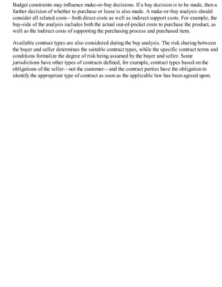 Budget constraints may influence make-or-buy decisions. If a buy decision is to be made, then a
further decision of whether to purchase or lease is also made. A make-or-buy analysis should
consider all related costs—both direct costs as well as indirect support costs. For example, the
buy-side of the analysis includes both the actual out-of-pocket costs to purchase the product, as
well as the indirect costs of supporting the purchasing process and purchased item.
Available contract types are also considered during the buy analysis. The risk sharing between
the buyer and seller determines the suitable contract types, while the specific contract terms and
conditions formalize the degree of risk being assumed by the buyer and seller. Some
jurisdictions have other types of contracts defined, for example, contract types based on the
obligations of the seller—not the customer—and the contract parties have the obligation to
identify the appropriate type of contract as soon as the applicable law has been agreed upon.
 