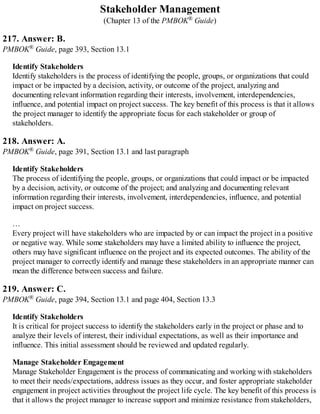 Stakeholder Management
(Chapter 13 of the PMBOK® Guide)
217. Answer: B.
PMBOK® Guide, page 393, Section 13.1
Identify Stakeholders
Identify stakeholders is the process of identifying the people, groups, or organizations that could
impact or be impacted by a decision, activity, or outcome of the project, analyzing and
documenting relevant information regarding their interests, involvement, interdependencies,
influence, and potential impact on project success. The key benefit of this process is that it allows
the project manager to identify the appropriate focus for each stakeholder or group of
stakeholders.
218. Answer: A.
PMBOK® Guide, page 391, Section 13.1 and last paragraph
Identify Stakeholders
The process of identifying the people, groups, or organizations that could impact or be impacted
by a decision, activity, or outcome of the project; and analyzing and documenting relevant
information regarding their interests, involvement, interdependencies, influence, and potential
impact on project success.
…
Every project will have stakeholders who are impacted by or can impact the project in a positive
or negative way. While some stakeholders may have a limited ability to influence the project,
others may have significant influence on the project and its expected outcomes. The ability of the
project manager to correctly identify and manage these stakeholders in an appropriate manner can
mean the difference between success and failure.
219. Answer: C.
PMBOK® Guide, page 394, Section 13.1 and page 404, Section 13.3
Identify Stakeholders
It is critical for project success to identify the stakeholders early in the project or phase and to
analyze their levels of interest, their individual expectations, as well as their importance and
influence. This initial assessment should be reviewed and updated regularly.
Manage Stakeholder Engagement
Manage Stakeholder Engagement is the process of communicating and working with stakeholders
to meet their needs/expectations, address issues as they occur, and foster appropriate stakeholder
engagement in project activities throughout the project life cycle. The key benefit of this process is
that it allows the project manager to increase support and minimize resistance from stakeholders,
 