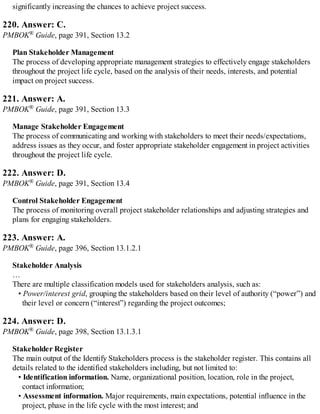 significantly increasing the chances to achieve project success.
220. Answer: C.
PMBOK® Guide, page 391, Section 13.2
Plan Stakeholder Management
The process of developing appropriate management strategies to effectively engage stakeholders
throughout the project life cycle, based on the analysis of their needs, interests, and potential
impact on project success.
221. Answer: A.
PMBOK® Guide, page 391, Section 13.3
Manage Stakeholder Engagement
The process of communicating and working with stakeholders to meet their needs/expectations,
address issues as they occur, and foster appropriate stakeholder engagement in project activities
throughout the project life cycle.
222. Answer: D.
PMBOK® Guide, page 391, Section 13.4
Control Stakeholder Engagement
The process of monitoring overall project stakeholder relationships and adjusting strategies and
plans for engaging stakeholders.
223. Answer: A.
PMBOK® Guide, page 396, Section 13.1.2.1
Stakeholder Analysis
…
There are multiple classification models used for stakeholders analysis, such as:
• Power/interest grid, grouping the stakeholders based on their level of authority (“power”) and
their level or concern (“interest”) regarding the project outcomes;
224. Answer: D.
PMBOK® Guide, page 398, Section 13.1.3.1
Stakeholder Register
The main output of the Identify Stakeholders process is the stakeholder register. This contains all
details related to the identified stakeholders including, but not limited to:
• Identification information. Name, organizational position, location, role in the project,
contact information;
• Assessment information. Major requirements, main expectations, potential influence in the
project, phase in the life cycle with the most interest; and
 